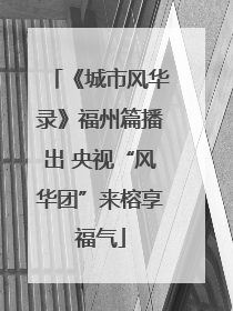 《城市风华录》福州篇播出 央视“风华团”来榕享福气