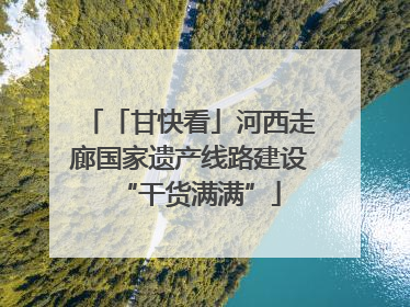 「甘快看」河西走廊国家遗产线路建设“干货满满”
