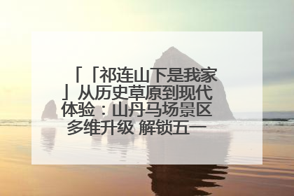 「祁连山下是我家」从历史草原到现代体验：山丹马场景区多维升级 解锁五一文旅新玩法