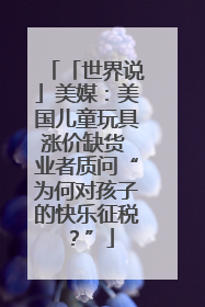 「世界说」美媒：美国儿童玩具涨价缺货 业者质问“为何对孩子的快乐征税？”
