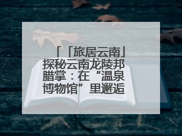 「旅居云南」探秘云南龙陵邦腊掌：在“温泉博物馆”里邂逅诗意康养生活