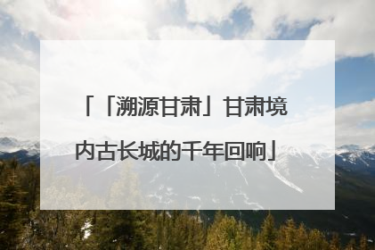 「溯源甘肃」甘肃境内古长城的千年回响