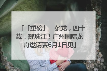 「重磅」一条龙，四十载，耀珠江！广州国际龙舟邀请赛6月1日见