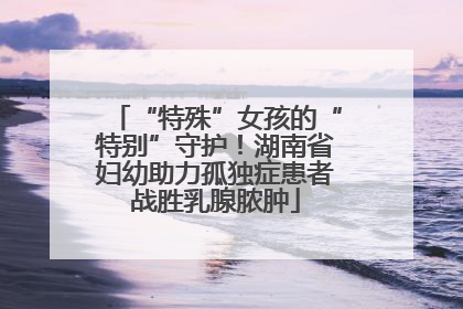 “特殊”女孩的“特别”守护！湖南省妇幼助力孤独症患者战胜乳腺脓肿