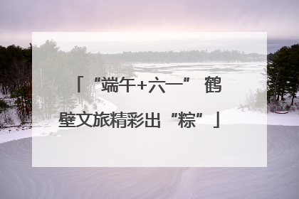 “端午+六一” 鹤壁文旅精彩出“粽”