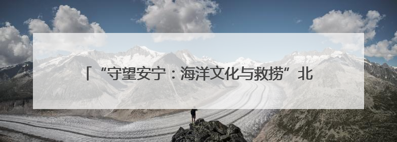 “守望安宁：海洋文化与救捞”北部海区 主题宣传活动成功举办