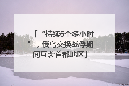 “持续6个多小时”，俄乌交换战俘期间互袭首都地区