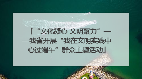 “文化凝心 文明聚力”——我省开展“我在文明实践中心过端午”群众主题活动