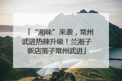 “湘味”来袭，常州武进热辣升级！兰湘子新店落子常州武进