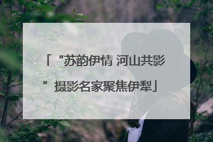“苏韵伊情 河山共影”摄影名家聚焦伊犁