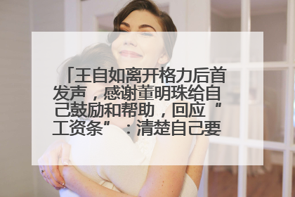 王自如离开格力后首发声，感谢董明珠给自己鼓励和帮助，回应“工资条”：清楚自己要什么，工资条不重要