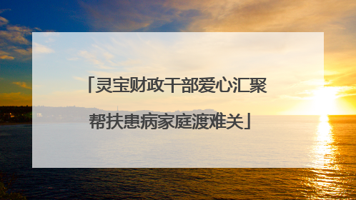 灵宝财政干部爱心汇聚 帮扶患病家庭渡难关