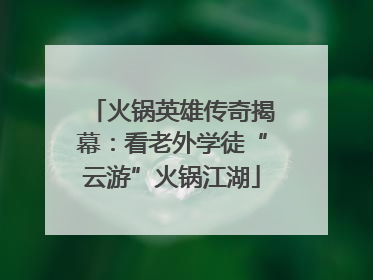 火锅英雄传奇揭幕：看老外学徒“云游”火锅江湖