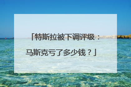 特斯拉被下调评级：马斯克亏了多少钱？