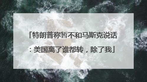 特朗普称暂不和马斯克说话：美国离了谁都转，除了我