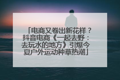 电商又卷出新花样？抖音电商《一起去野：去玩水的地方》引爆今夏户外运动种草热潮
