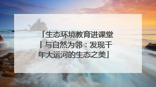 生态环境教育进课堂丨与自然为邻：发现千年大运河的生态之美