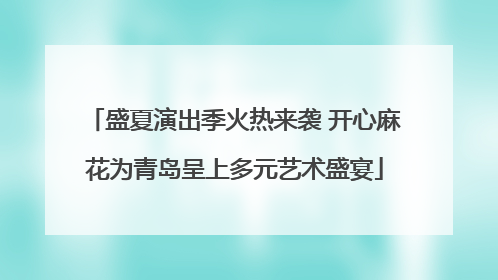 盛夏演出季火热来袭 开心麻花为青岛呈上多元艺术盛宴