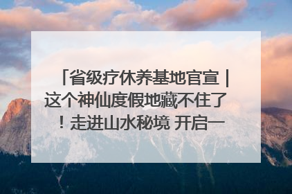 省级疗休养基地官宣｜这个神仙度假地藏不住了！走进山水秘境 开启一场野奢度假之旅！