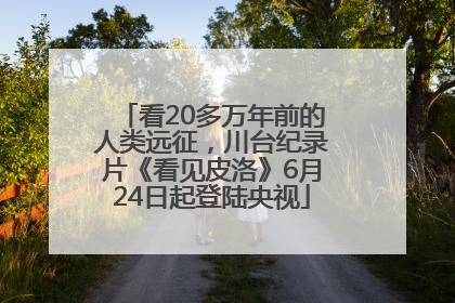 看20多万年前的人类远征，川台纪录片《看见皮洛》6月24日起登陆央视