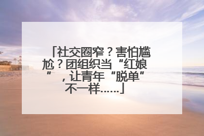 社交圈窄？害怕尴尬？团组织当“红娘”，让青年“脱单”不一样……