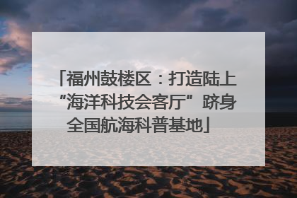 福州鼓楼区：打造陆上“海洋科技会客厅”跻身全国航海科普基地