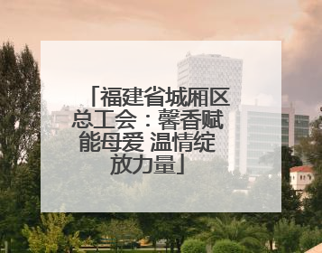 福建省城厢区总工会：馨香赋能母爱 温情绽放力量