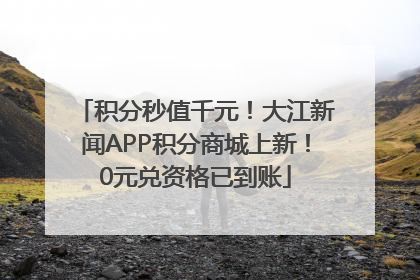 积分秒值千元！大江新闻APP积分商城上新！0元兑资格已到账