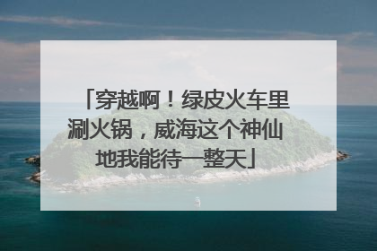 穿越啊！绿皮火车里涮火锅，威海这个神仙地我能待一整天