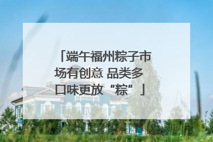 端午福州粽子市场有创意 品类多口味更放“粽”
