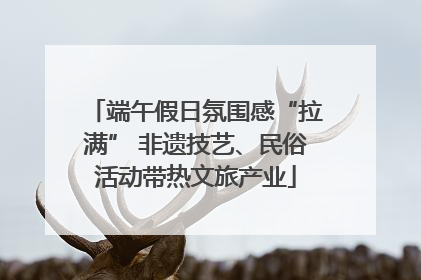 端午假日氛围感“拉满” 非遗技艺、民俗活动带热文旅产业
