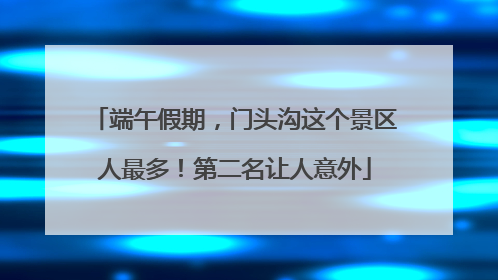 端午假期，门头沟这个景区人最多！第二名让人意外