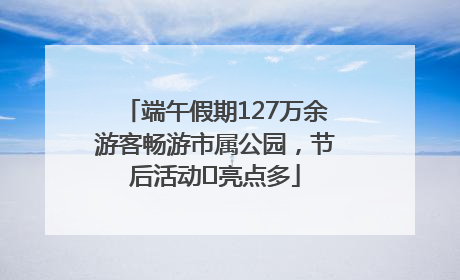 端午假期127万余游客畅游市属公园，节后活动﻿亮点多