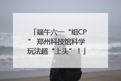 端午六一“组CP” 郑州科技馆科学玩法超“上头”！