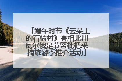 端午时节《云朵上的石椅村》亮相北川瓦尔俄足节暨枇杷采摘旅游季推介活动