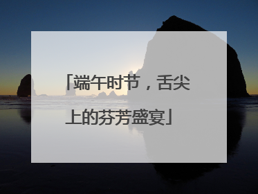 端午时节，舌尖上的芬芳盛宴