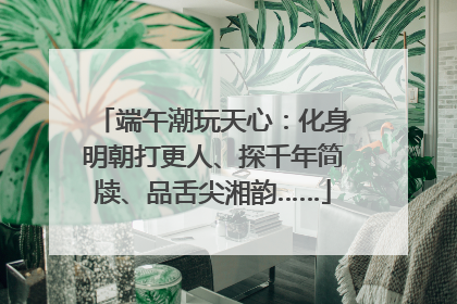 端午潮玩天心：化身明朝打更人、探千年简牍、品舌尖湘韵……