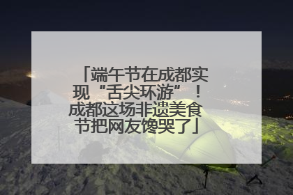 端午节在成都实现“舌尖环游”！成都这场非遗美食节把网友馋哭了