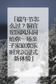 端午节怎么过？铜官窑国风乐园给你一场亲子家庭欢乐时光沉浸式新体验