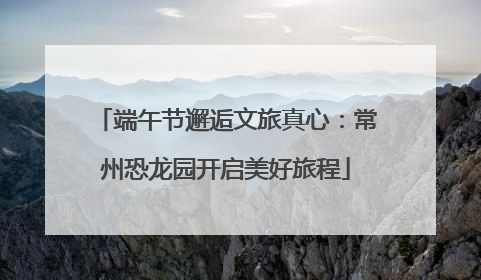 端午节邂逅文旅真心：常州恐龙园开启美好旅程