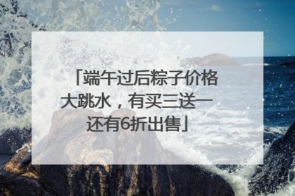 端午过后粽子价格大跳水，有买三送一还有6折出售