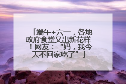 端午+六一，各地政府食堂又出新花样！网友：“妈，我今天不回家吃了”