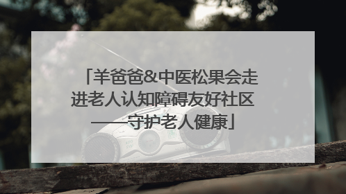 羊爸爸&中医松果会走进老人认知障碍友好社区——守护老人健康