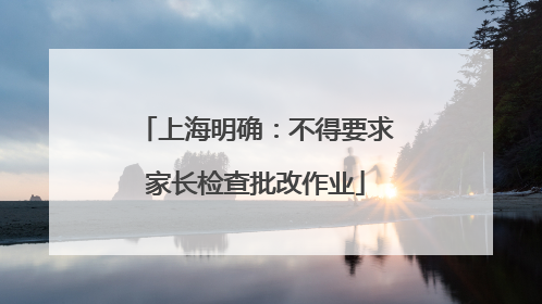 上海明确：不得要求家长检查批改作业