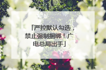 严控默认勾选，禁止强制捆绑！广电总局出手