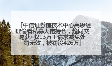 中信证券前技术中心高级经理偷看私募大佬持仓，趋同交易获利213万！请求减免处罚无效，被罚没426万