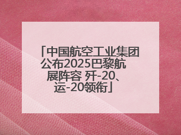 中国航空工业集团公布2025巴黎航展阵容 歼-20、运-20领衔
