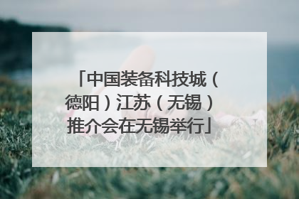 中国装备科技城（德阳）江苏（无锡）推介会在无锡举行