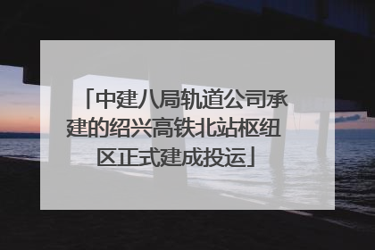 中建八局轨道公司承建的绍兴高铁北站枢纽区正式建成投运