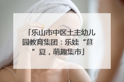 乐山市中区土主幼儿园教育集团：乐娃“葚”夏，萌趣集市
